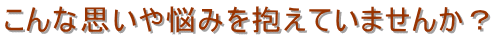 こんな思いや悩みを抱えていませんか？