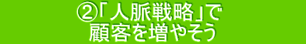  　　　    ②「人脈戦略」で      　　　 　  　　    顧客を増やそう      　　　